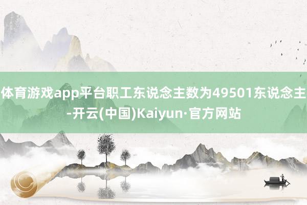体育游戏app平台职工东说念主数为49501东说念主-开云(中国)Kaiyun·官方网站