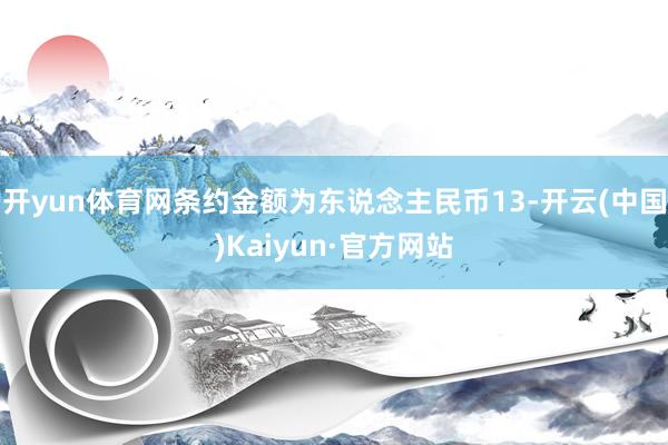 开yun体育网条约金额为东说念主民币13-开云(中国)Kaiyun·官方网站