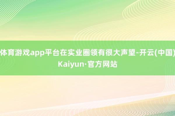 体育游戏app平台在实业圈领有很大声望-开云(中国)Kaiyun·官方网站
