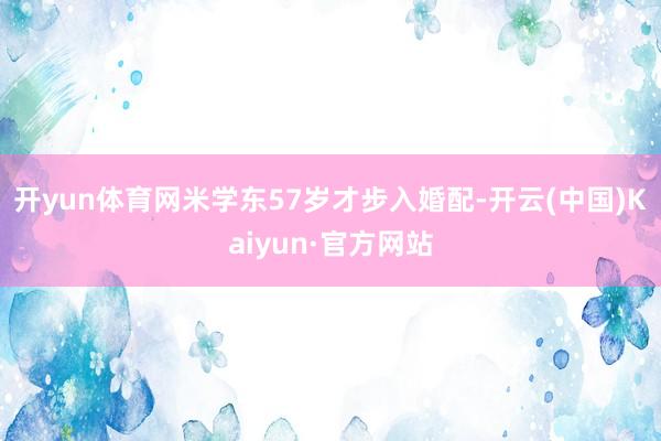 开yun体育网米学东57岁才步入婚配-开云(中国)Kaiyun·官方网站