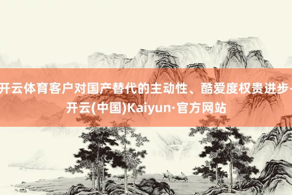 开云体育客户对国产替代的主动性、酷爱度权贵进步-开云(中国)Kaiyun·官方网站