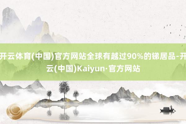 开云体育(中国)官方网站全球有越过90%的锑居品-开云(中国)Kaiyun·官方网站