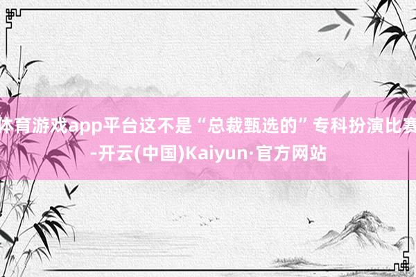 体育游戏app平台这不是“总裁甄选的”专科扮演比赛-开云(中国)Kaiyun·官方网站