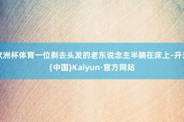 欧洲杯体育一位剃去头发的老东说念主半躺在床上-开云(中国)Kaiyun·官方网站