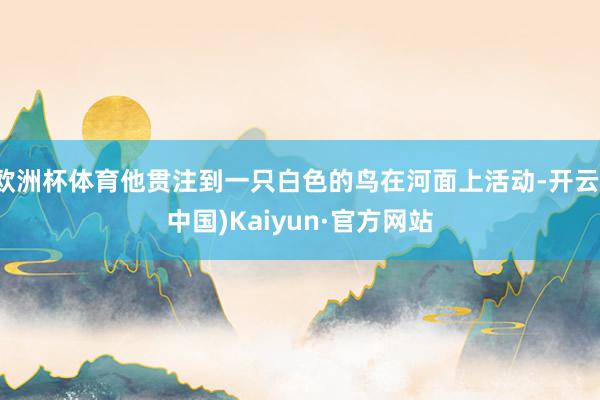 欧洲杯体育他贯注到一只白色的鸟在河面上活动-开云(中国)Kaiyun·官方网站