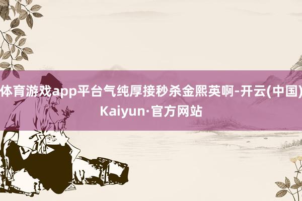 体育游戏app平台气纯厚接秒杀金熙英啊-开云(中国)Kaiyun·官方网站