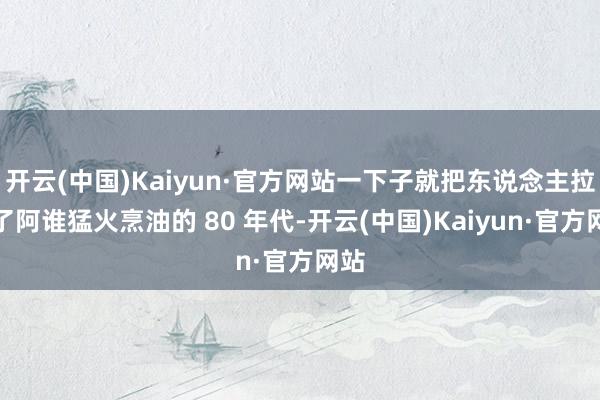 开云(中国)Kaiyun·官方网站一下子就把东说念主拉到了阿谁猛火烹油的 80 年代-开云(中国)Kaiyun·官方网站