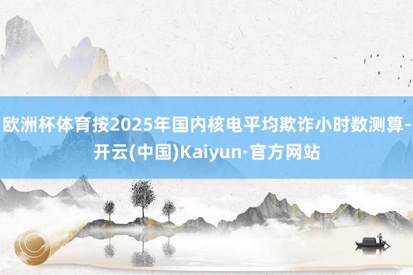 欧洲杯体育按2025年国内核电平均欺诈小时数测算-开云(中国)Kaiyun·官方网站