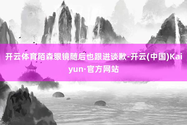 开云体育陌森眼镜随后也跟进谈歉-开云(中国)Kaiyun·官方网站