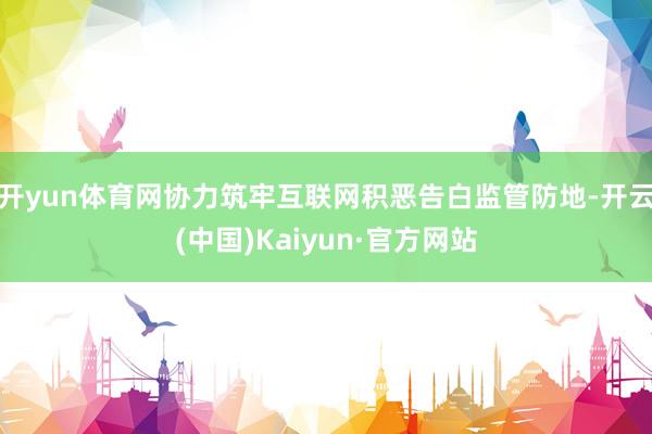 开yun体育网协力筑牢互联网积恶告白监管防地-开云(中国)Kaiyun·官方网站