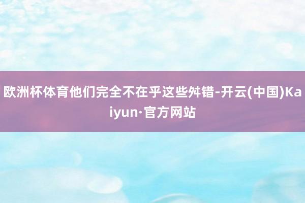 欧洲杯体育他们完全不在乎这些舛错-开云(中国)Kaiyun·官方网站