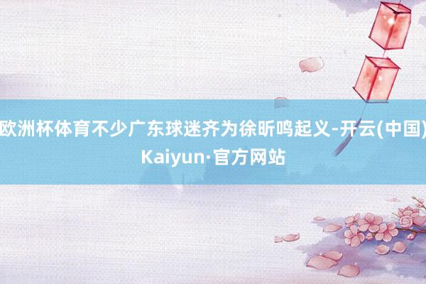 欧洲杯体育不少广东球迷齐为徐昕鸣起义-开云(中国)Kaiyun·官方网站