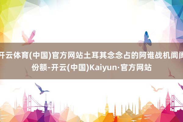 开云体育(中国)官方网站土耳其念念占的阿谁战机阛阓份额-开云(中国)Kaiyun·官方网站