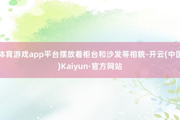 体育游戏app平台摆放着柜台和沙发等相貌-开云(中国)Kaiyun·官方网站
