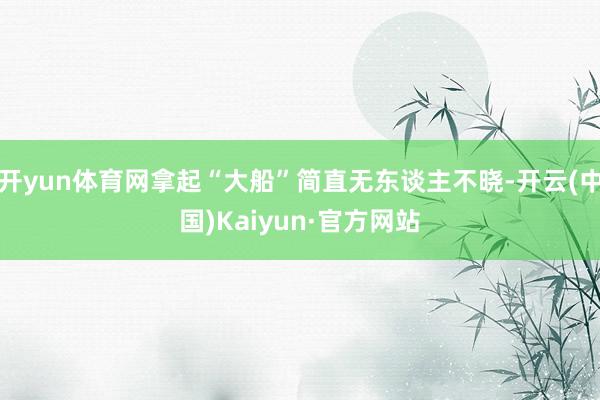 开yun体育网拿起“大船”简直无东谈主不晓-开云(中国)Kaiyun·官方网站