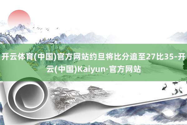 开云体育(中国)官方网站约旦将比分追至27比35-开云(中国)Kaiyun·官方网站
