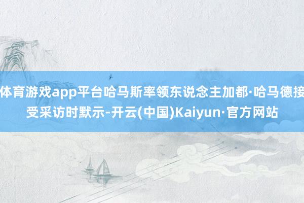 体育游戏app平台哈马斯率领东说念主加都·哈马德接受采访时默示-开云(中国)Kaiyun·官方网站