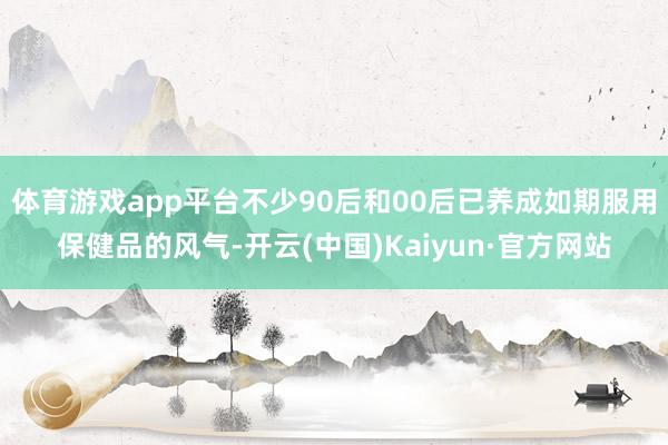 体育游戏app平台不少90后和00后已养成如期服用保健品的风气-开云(中国)Kaiyun·官方网站