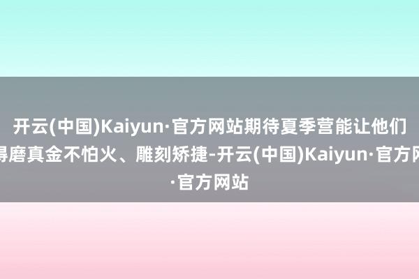 开云(中国)Kaiyun·官方网站期待夏季营能让他们赢得磨真金不怕火、雕刻矫捷-开云(中国)Kaiyun·官方网站