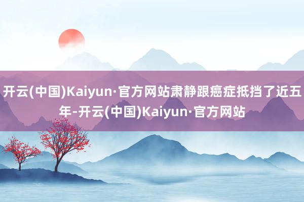 开云(中国)Kaiyun·官方网站肃静跟癌症抵挡了近五年-开云(中国)Kaiyun·官方网站