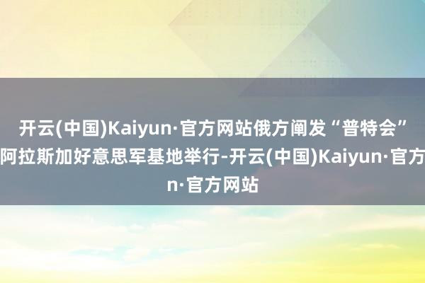 开云(中国)Kaiyun·官方网站俄方阐发“普特会”将在阿拉斯加好意思军基地举行-开云(中国)Kaiyun·官方网站