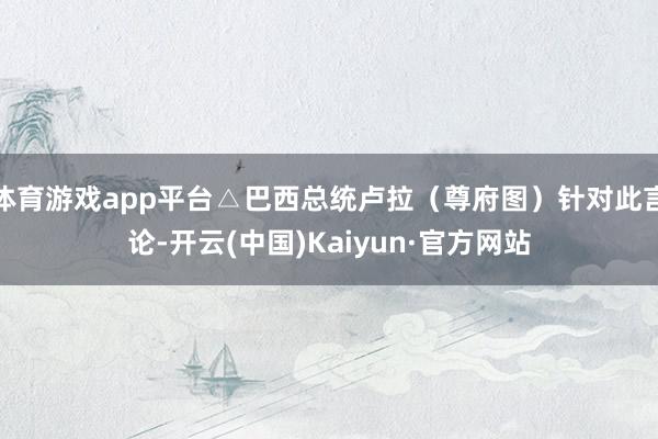 体育游戏app平台△巴西总统卢拉（尊府图）针对此言论-开云(中国)Kaiyun·官方网站