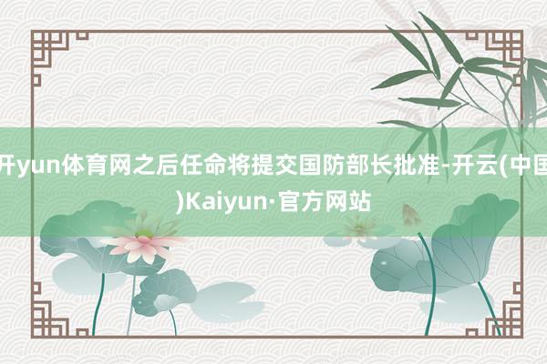 开yun体育网之后任命将提交国防部长批准-开云(中国)Kaiyun·官方网站