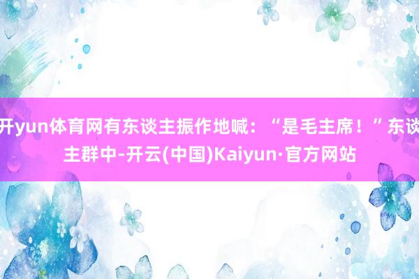 开yun体育网有东谈主振作地喊：“是毛主席！”东谈主群中-开云(中国)Kaiyun·官方网站