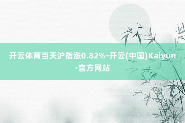 开云体育当天沪指涨0.82%-开云(中国)Kaiyun·官方网站