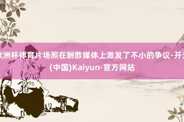 欧洲杯体育片场照在酬酢媒体上激发了不小的争议-开云(中国)Kaiyun·官方网站