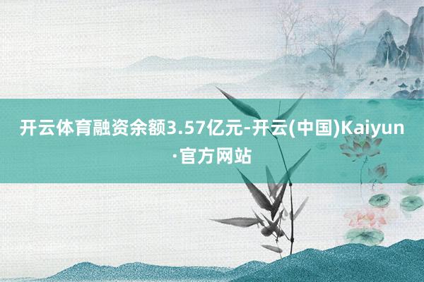 开云体育融资余额3.57亿元-开云(中国)Kaiyun·官方网站