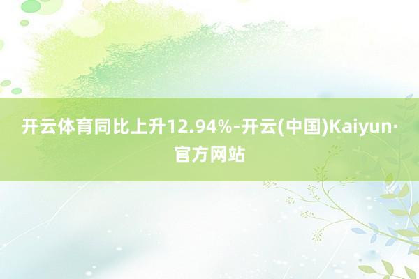开云体育同比上升12.94%-开云(中国)Kaiyun·官方网站