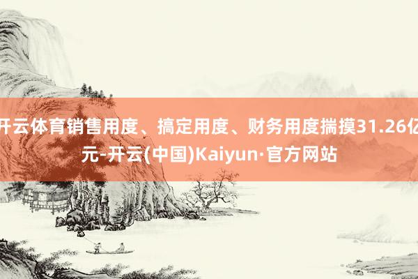开云体育销售用度、搞定用度、财务用度揣摸31.26亿元-开云(中国)Kaiyun·官方网站