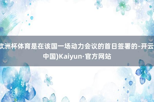 欧洲杯体育是在该国一场动力会议的首日签署的-开云(中国)Kaiyun·官方网站