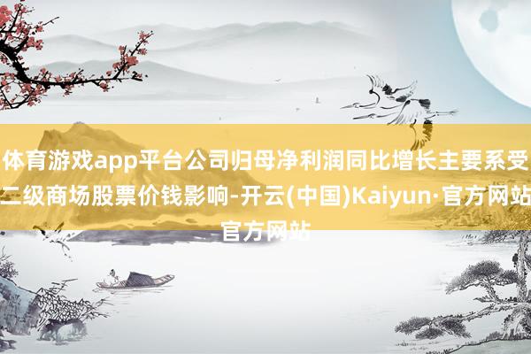 体育游戏app平台公司归母净利润同比增长主要系受二级商场股票价钱影响-开云(中国)Kaiyun·官方网站