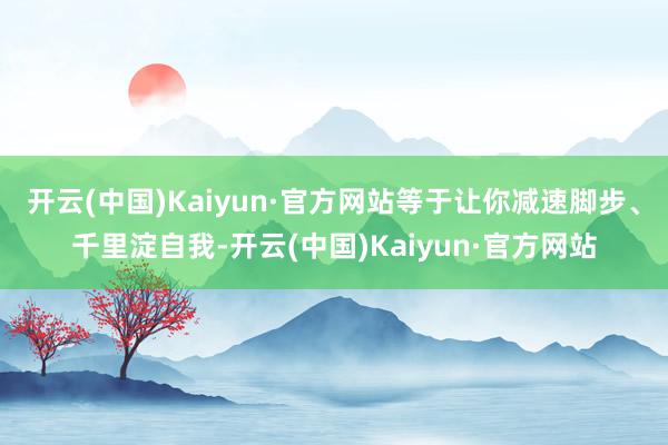 开云(中国)Kaiyun·官方网站等于让你减速脚步、千里淀自我-开云(中国)Kaiyun·官方网站