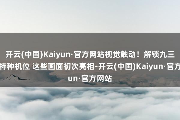 开云(中国)Kaiyun·官方网站视觉触动！解锁九三雠校特种机位 这些画面初次亮相-开云(中国)Kaiyun·官方网站