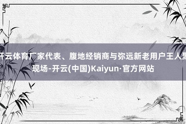 开云体育厂家代表、腹地经销商与弥远新老用户王人聚现场-开云(中国)Kaiyun·官方网站