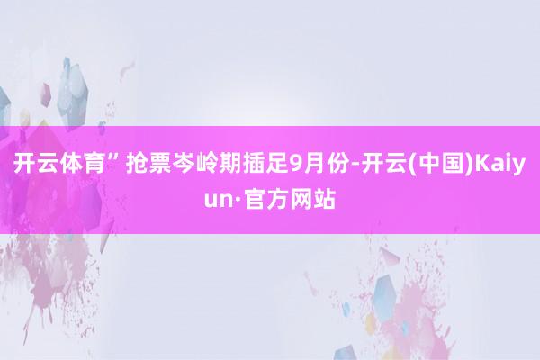 开云体育”抢票岑岭期插足9月份-开云(中国)Kaiyun·官方网站
