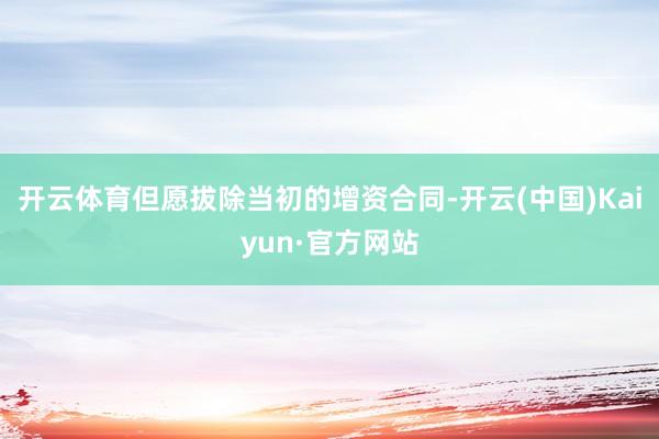 开云体育但愿拔除当初的增资合同-开云(中国)Kaiyun·官方网站