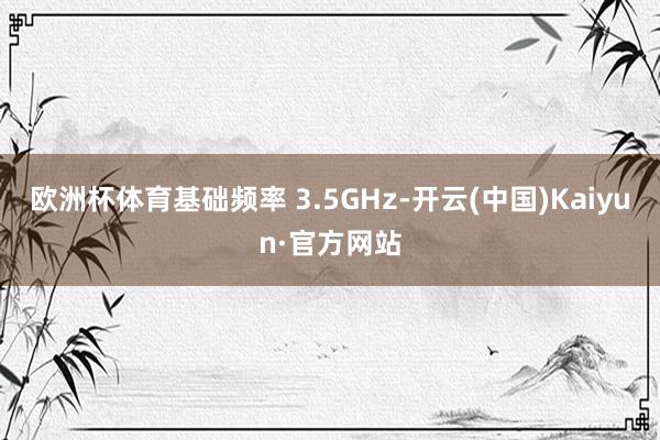 欧洲杯体育基础频率 3.5GHz-开云(中国)Kaiyun·官方网站