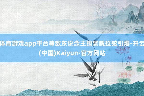 体育游戏app平台等敌东说念主围聚就拉弦引爆-开云(中国)Kaiyun·官方网站