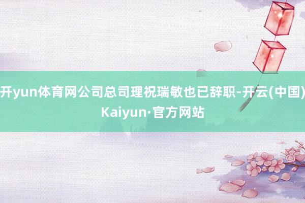 开yun体育网公司总司理祝瑞敏也已辞职-开云(中国)Kaiyun·官方网站