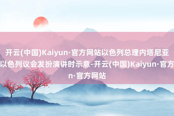 开云(中国)Kaiyun·官方网站以色列总理内塔尼亚胡在以色列议会发扮演讲时示意-开云(中国)Kaiyun·官方网站