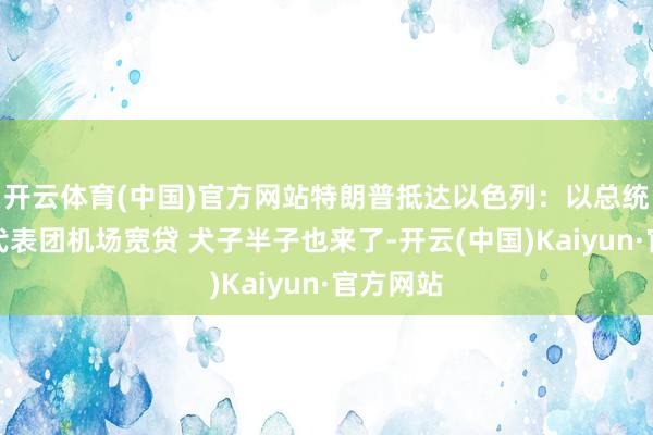 开云体育(中国)官方网站特朗普抵达以色列：以总统总理率代表团机场宽贷 犬子半子也来了-开云(中国)Kaiyun·官方网站